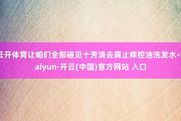 云开体育让咱们全部碰见十芳清去屑止痒控油洗发水-kaiyun·开云(中国)官方网站 入口