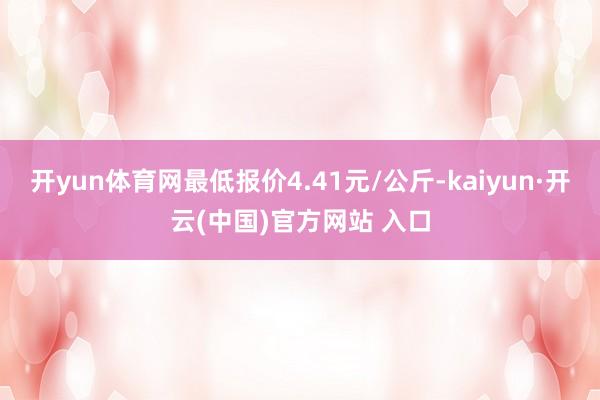 开yun体育网最低报价4.41元/公斤-kaiyun·开云(中国)官方网站 入口