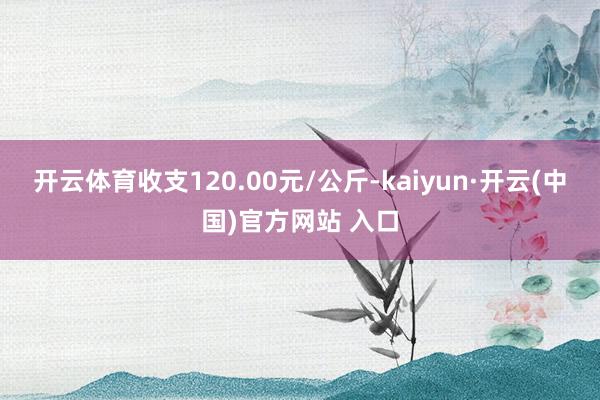 开云体育收支120.00元/公斤-kaiyun·开云(中国)官方网站 入口