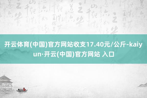 开云体育(中国)官方网站收支17.40元/公斤-kaiyun·开云(中国)官方网站 入口