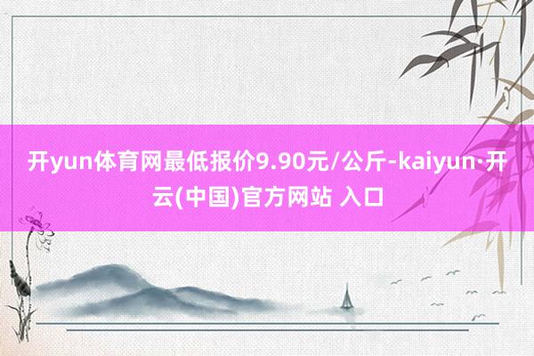开yun体育网最低报价9.90元/公斤-kaiyun·开云(中国)官方网站 入口