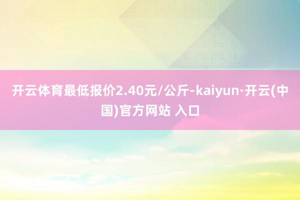 开云体育最低报价2.40元/公斤-kaiyun·开云(中国)官方网站 入口