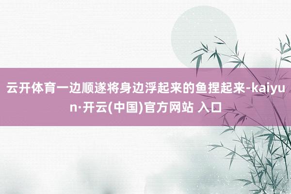 云开体育一边顺遂将身边浮起来的鱼捏起来-kaiyun·开云(中国)官方网站 入口