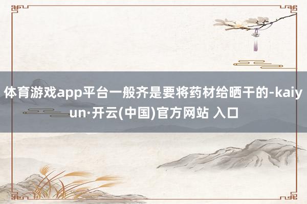 体育游戏app平台一般齐是要将药材给晒干的-kaiyun·开云(中国)官方网站 入口