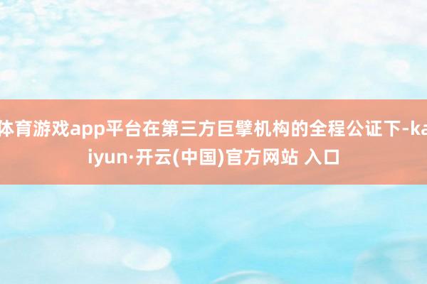 体育游戏app平台在第三方巨擘机构的全程公证下-kaiyun·开云(中国)官方网站 入口
