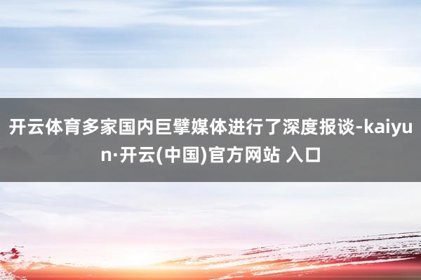 开云体育多家国内巨擘媒体进行了深度报谈-kaiyun·开云(中国)官方网站 入口