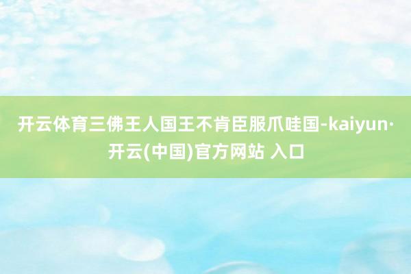 开云体育三佛王人国王不肯臣服爪哇国-kaiyun·开云(中国)官方网站 入口