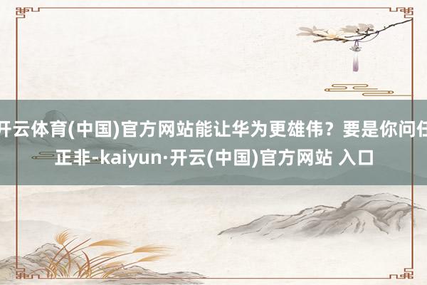 开云体育(中国)官方网站能让华为更雄伟？要是你问任正非-kaiyun·开云(中国)官方网站 入口