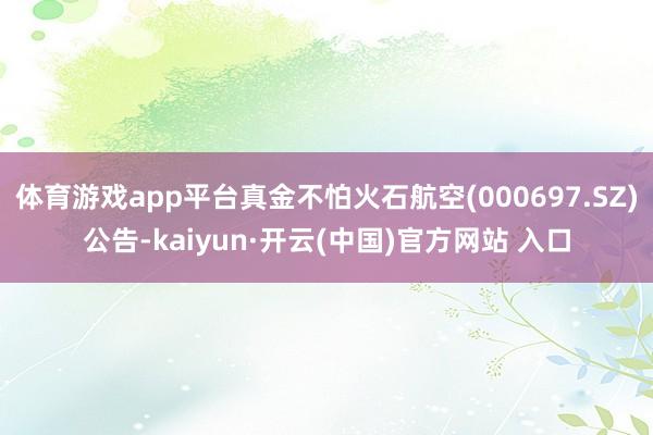 体育游戏app平台真金不怕火石航空(000697.SZ)公告-kaiyun·开云(中国)官方网站 入口