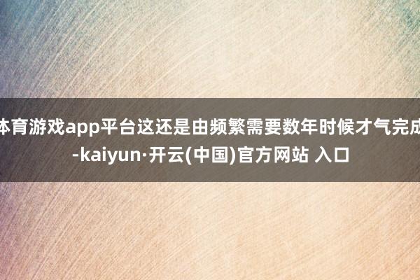 体育游戏app平台这还是由频繁需要数年时候才气完成-kaiyun·开云(中国)官方网站 入口