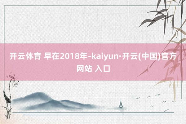 开云体育 　　早在2018年-kaiyun·开云(中国)官方网站 入口