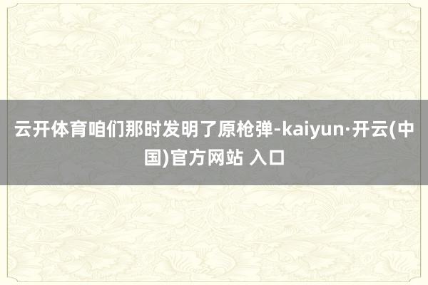 云开体育咱们那时发明了原枪弹-kaiyun·开云(中国)官方网站 入口